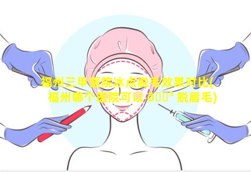 福州三甲医院冰点脱毛效果对比(福州哪个医院可以 🐳 脱唇毛)